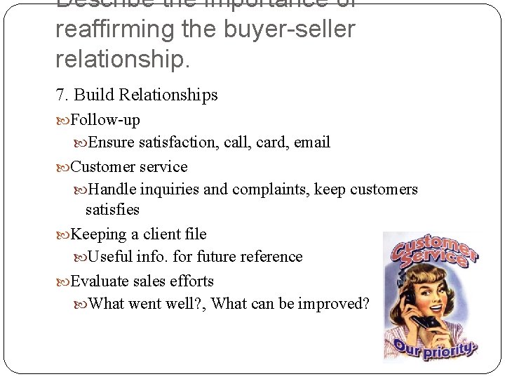 Describe the importance of reaffirming the buyer-seller relationship. 7. Build Relationships Follow-up Ensure satisfaction,