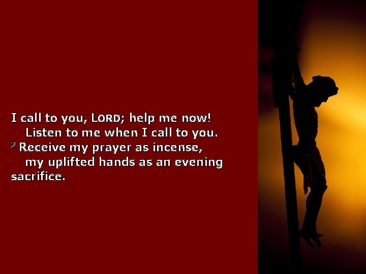 I call to you, LORD; help me now! Listen to me when I call