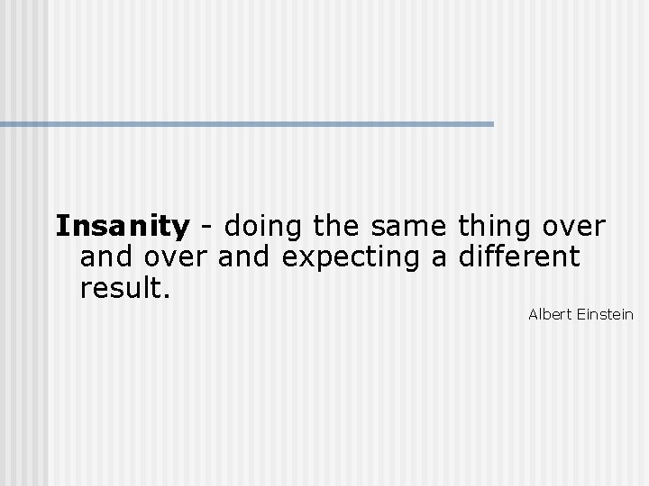 Insanity - doing the same thing over and expecting a different result. Albert Einstein