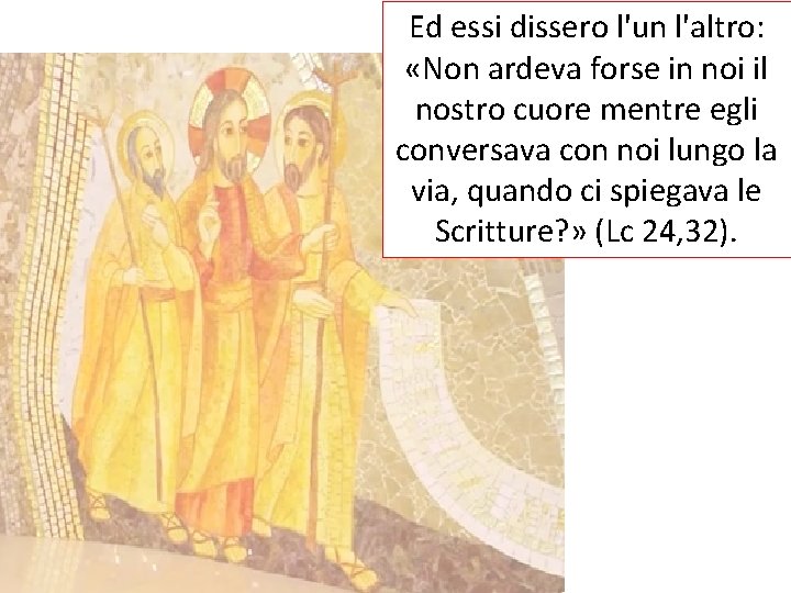 Ed essi dissero l'un l'altro: «Non ardeva forse in noi il nostro cuore mentre