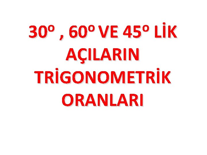 o o o 30 , 60 VE 45 LİK AÇILARIN TRİGONOMETRİK ORANLARI 