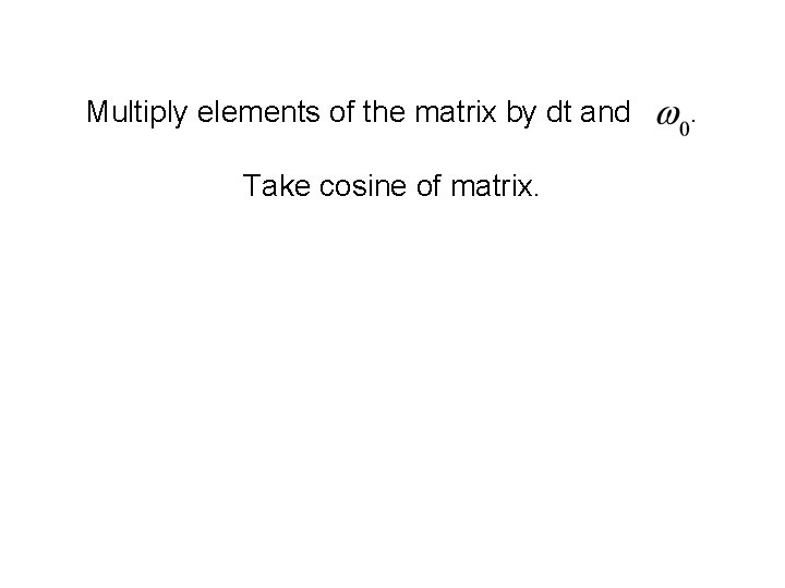 Multiply elements of the matrix by dt and Take cosine of matrix. . 
