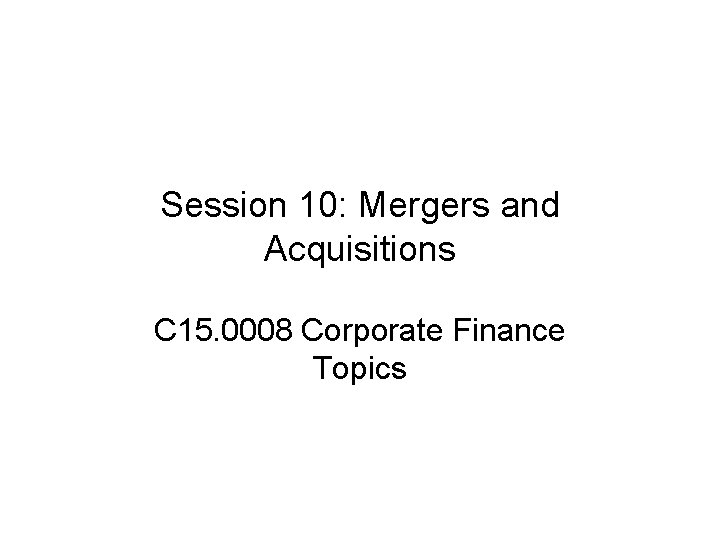 Session 10: Mergers and Acquisitions C 15. 0008 Corporate Finance Topics 