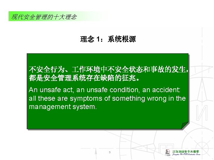 现代安全管理的十大理念 理念 1：系统根源 不安全行为、 作环境中不安全状态和事故的发生， 都是安全管理系统存在缺陷的征兆。 An unsafe act, an unsafe condition, an accident: