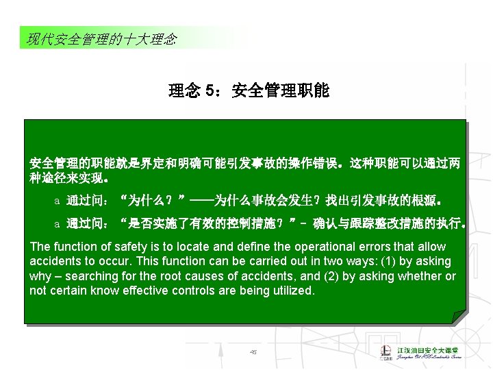 现代安全管理的十大理念 理念 5：安全管理职能 安全管理的职能就是界定和明确可能引发事故的操作错误。这种职能可以通过两 种途径来实现。 a 通过问：“为什么？”——为什么事故会发生？找出引发事故的根源。 a 通过问：“是否实施了有效的控制措施？”- 确认与跟踪整改措施的执行。 The function of safety