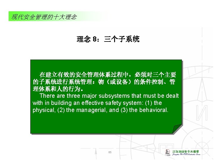 现代安全管理的十大理念 理念 8：三个子系统 在建立有效的安全管理体系过程中，必须对三个主要 的子系统进行系统管理：物（或设备）的条件控制、管 理体系和人的行为。 There are three major subsystems that must be