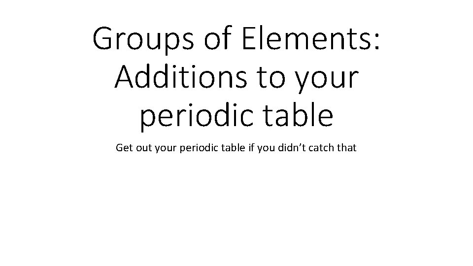 Groups of Elements: Additions to your periodic table Get out your periodic table if