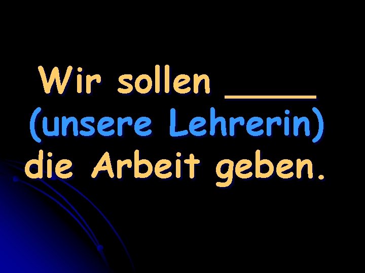 Wir sollen ____ (unsere Lehrerin) die Arbeit geben. 