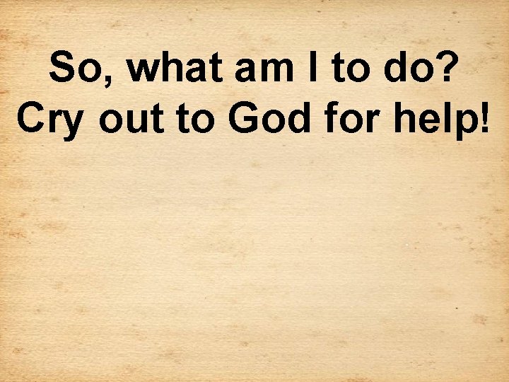 So, what am I to do? Cry out to God for help! 