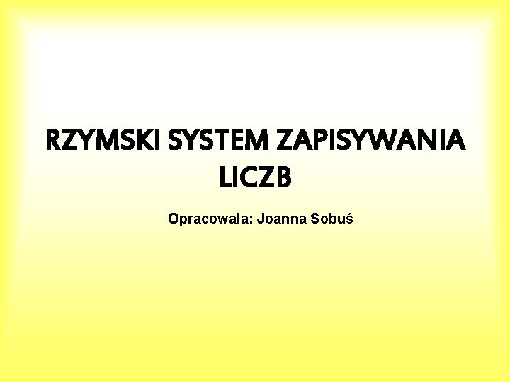 RZYMSKI SYSTEM ZAPISYWANIA LICZB Opracowała: Joanna Sobuś 