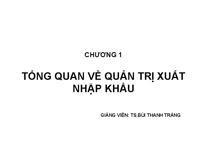 CHƯƠNG 1 TỔNG QUAN VỀ QUẢN TRỊ XUẤT NHẬP KHẨU GIẢNG VIÊN: TS. BÙI