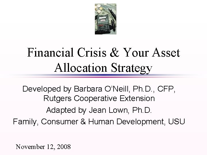 Financial Crisis & Your Asset Allocation Strategy Developed by Barbara O’Neill, Ph. D. ,