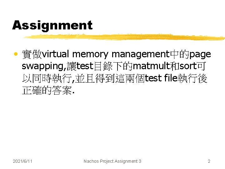 Assignment • 實做virtual memory management中的page swapping, 讓test目錄下的matmult和sort可 以同時執行, 並且得到這兩個test file執行後 正確的答案. 2021/6/11 Nachos Project