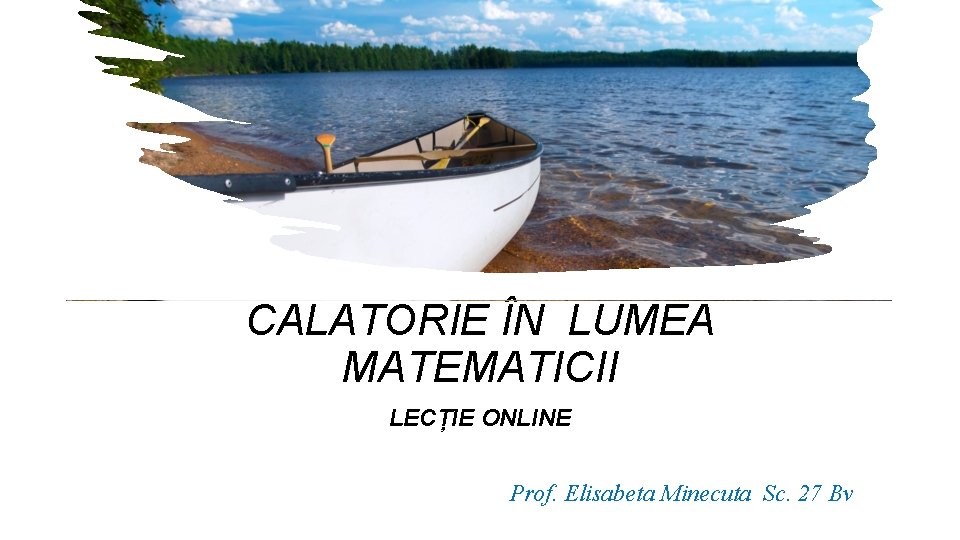 CALATORIE ÎN LUMEA MATEMATICII LECȚIE ONLINE Prof. Elisabeta Minecuta Sc. 27 Bv 