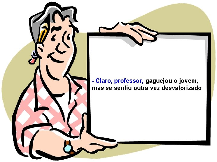 - Claro, professor, gaguejou o jovem, mas se sentiu outra vez desvalorizado 