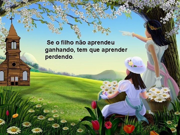 Se o filho não aprendeu ganhando, tem que aprender perdendo. 