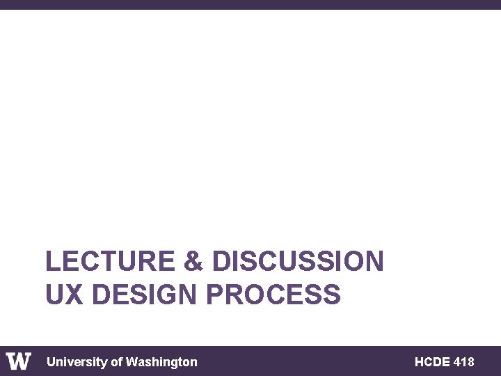 LECTURE & DISCUSSION UX DESIGN PROCESS University of Washington HCDE 418 