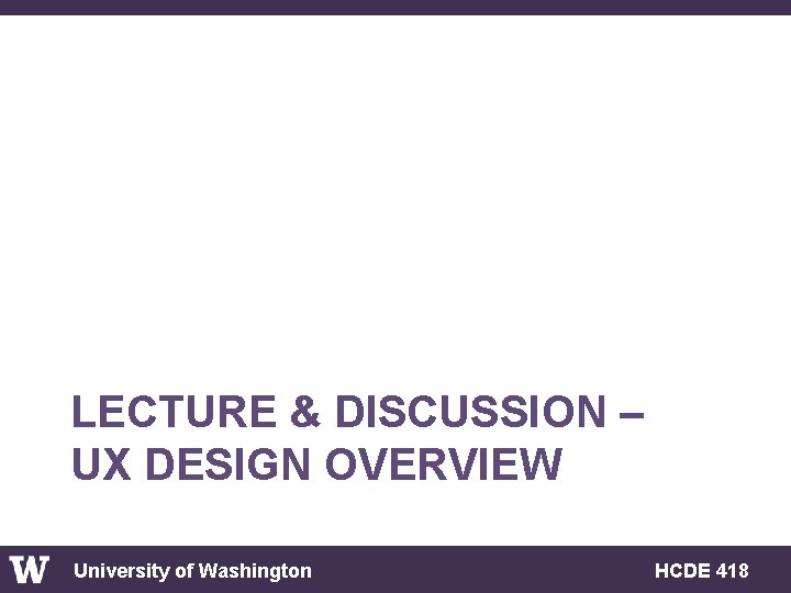 LECTURE & DISCUSSION – UX DESIGN OVERVIEW University of Washington HCDE 418 
