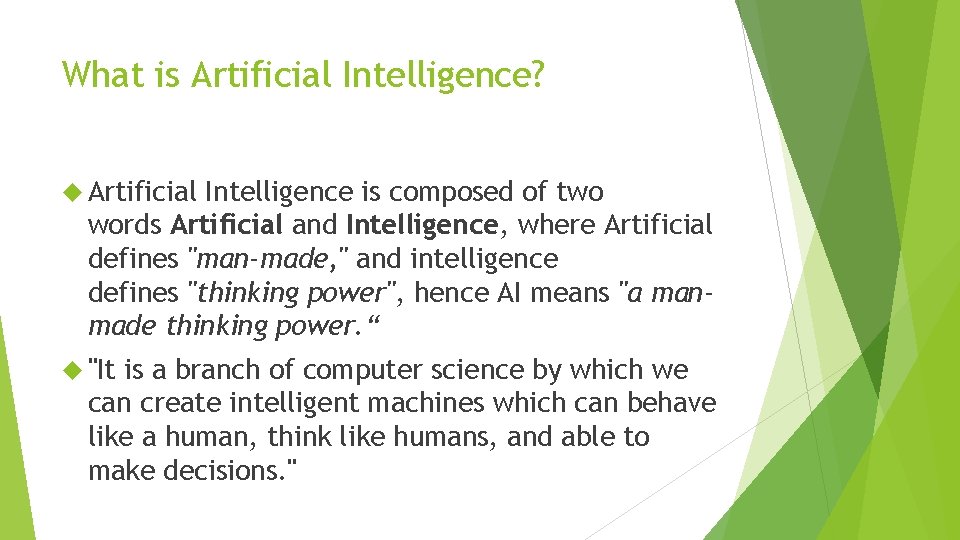 What is Artificial Intelligence? Artificial Intelligence is composed of two words Artificial and Intelligence,