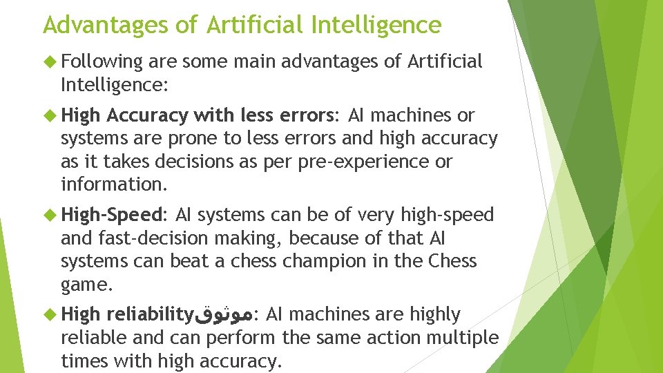 Advantages of Artificial Intelligence Following are some main advantages of Artificial Intelligence: High Accuracy