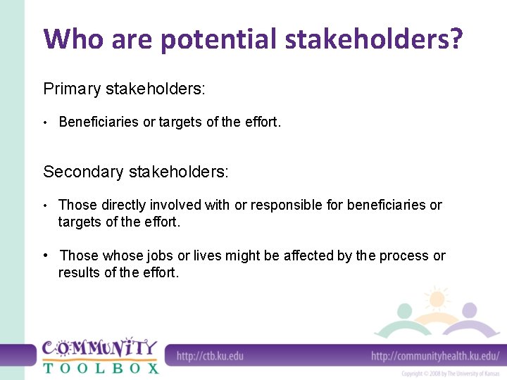 Who are potential stakeholders? Primary stakeholders: • Beneficiaries or targets of the effort. Secondary