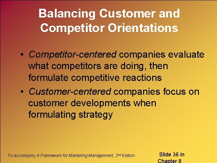 Balancing Customer and Competitor Orientations • Competitor-centered companies evaluate what competitors are doing, then