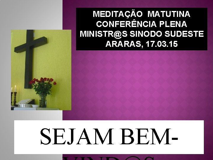 MEDITAÇÃO MATUTINA CONFERÊNCIA PLENA MINISTR@S SINODO SUDESTE ARARAS, 17. 03. 15 SEJAM BEM- 