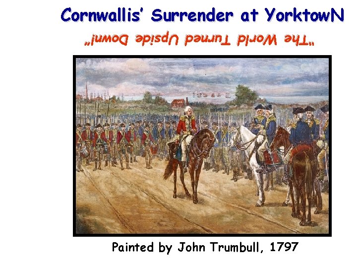 Cornwallis’ Surrender at Yorktow. N “The World Turned Upside Down!” Painted by John Trumbull,