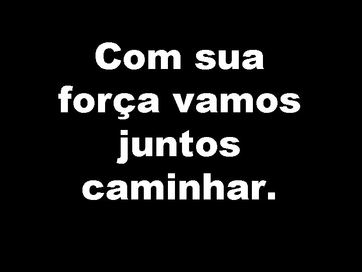 Com sua força vamos juntos caminhar. 