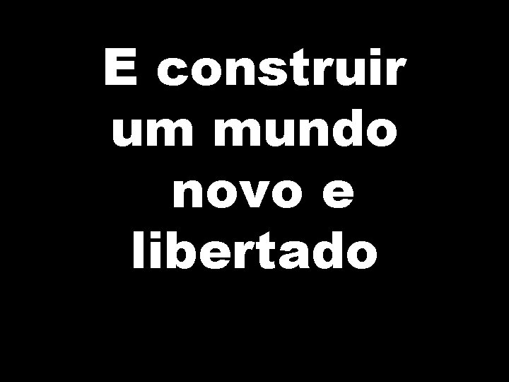 E construir um mundo novo e libertado 