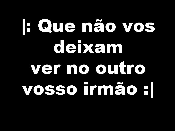 |: Que não vos deixam ver no outro vosso irmão : | 