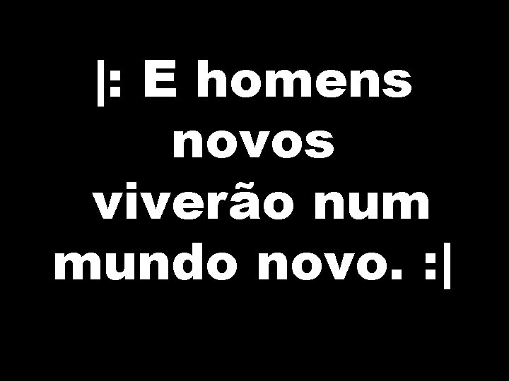 |: E homens novos viverão num mundo novo. : | 