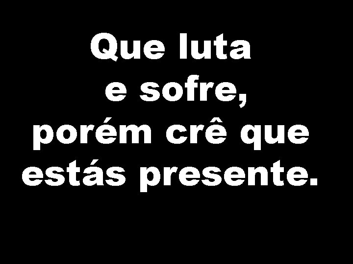 Que luta e sofre, porém crê que estás presente. 