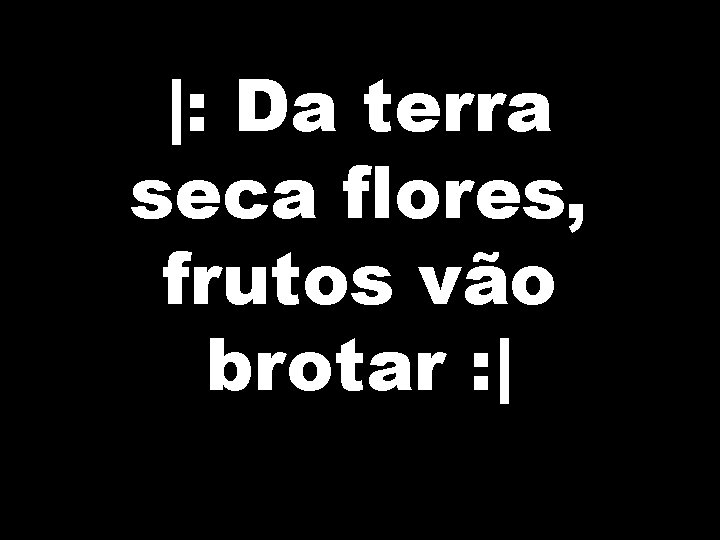 |: Da terra seca flores, frutos vão brotar : | 