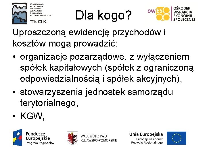 Dla kogo? Uproszczoną ewidencję przychodów i kosztów mogą prowadzić: • organizacje pozarządowe, z wyłączeniem Dla kogo? Uproszczoną ewidencję przychodów i kosztów mogą prowadzić: • organizacje pozarządowe, z wyłączeniem