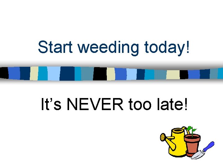 Start weeding today! It’s NEVER too late! Start weeding today! It’s NEVER too late!