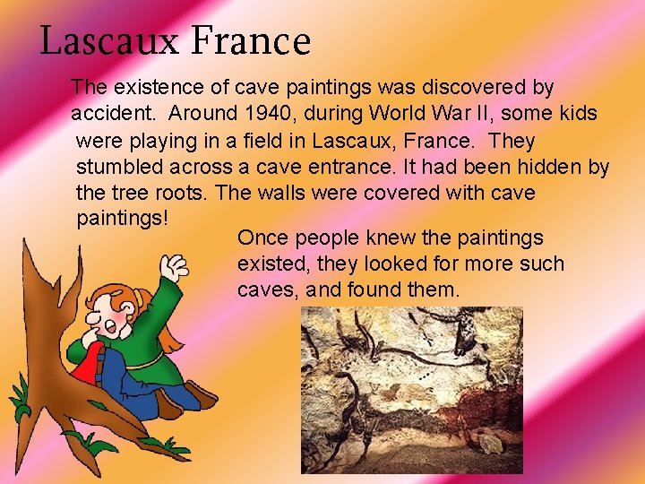 Lascaux France The existence of cave paintings was discovered by accident. Around 1940, during