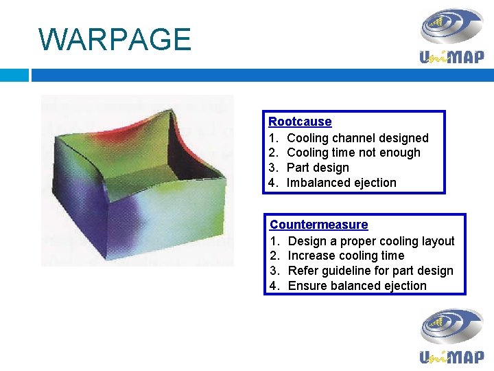 WARPAGE Rootcause 1. Cooling channel designed 2. Cooling time not enough 3. Part design