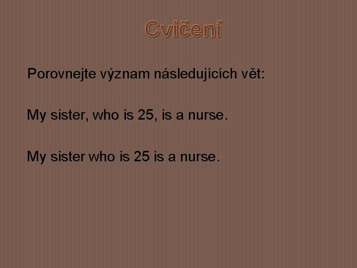 Cvičení Porovnejte význam následujících vět: My sister, who is 25, is a nurse. My
