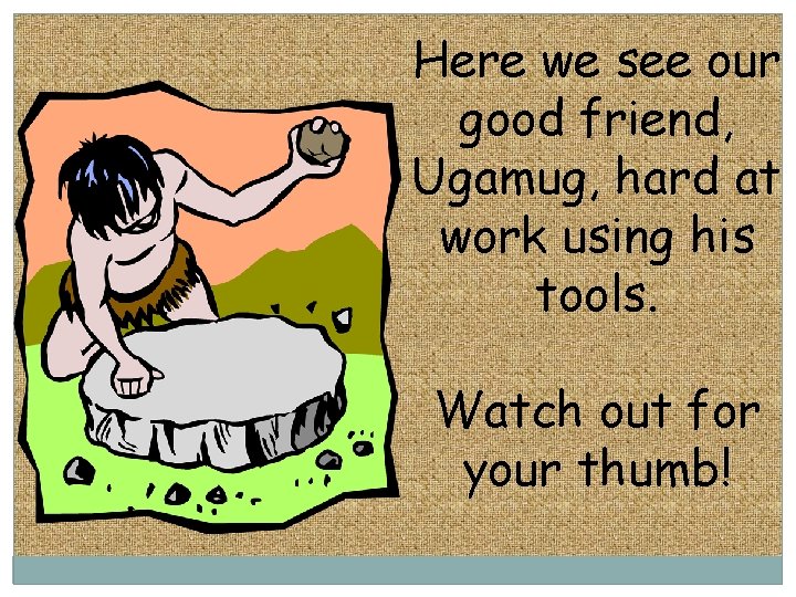 Here we see our good friend, Ugamug, hard at work using his tools. Watch