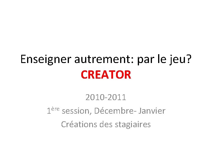 Enseigner autrement: par le jeu? CREATOR 2010 -2011 1ère session, Décembre- Janvier Créations des