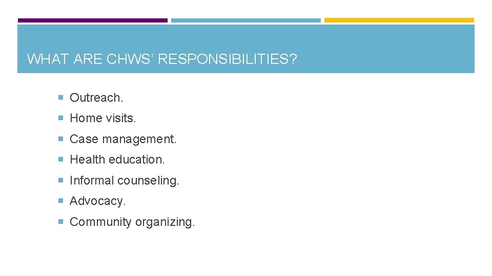 WHAT ARE CHWS’ RESPONSIBILITIES? Outreach. Home visits. Case management. Health education. Informal counseling. Advocacy.