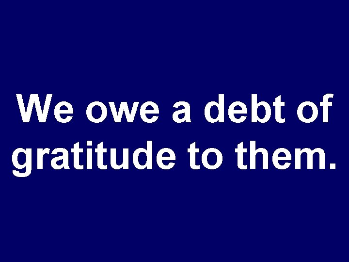 We owe a debt of gratitude to them. 