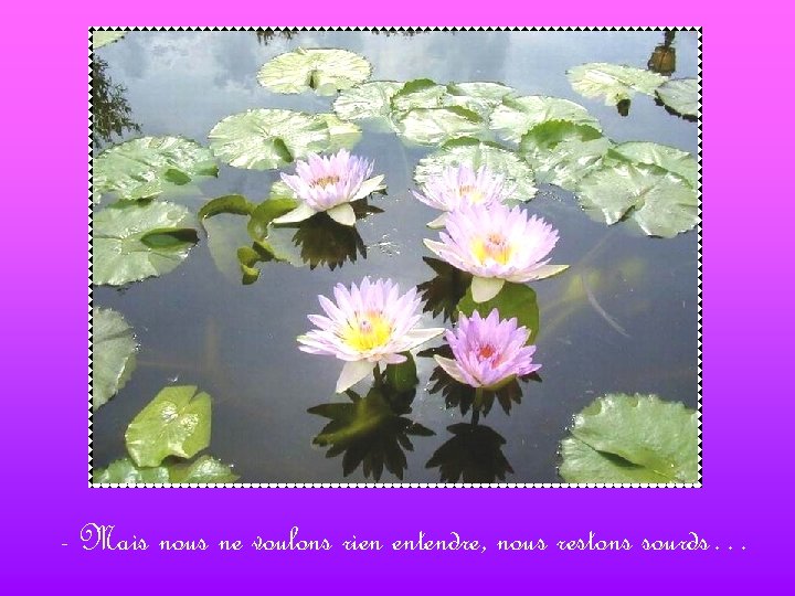 - Mais nous ne voulons rien entendre, nous restons sourds… 