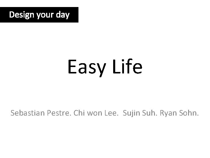 Design your day Easy Life Sebastian Pestre. Chi won Lee. Sujin Suh. Ryan Sohn.