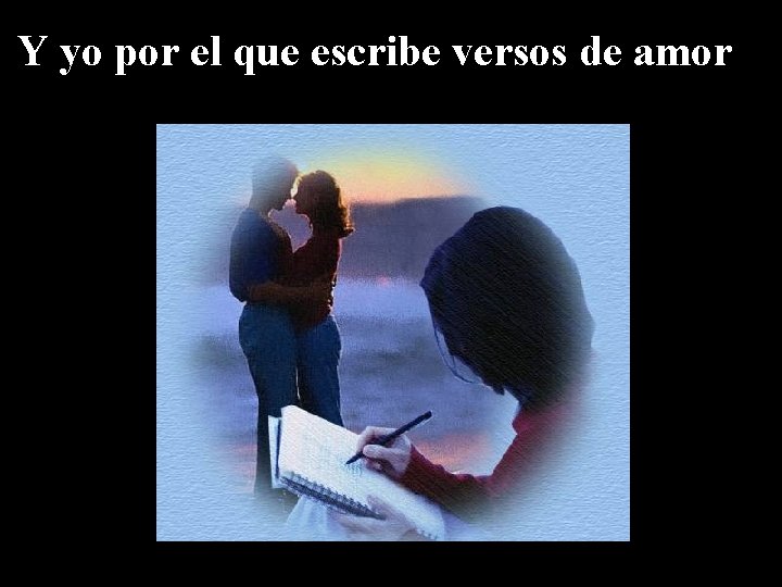 Y yo por el que escribe versos de amor 