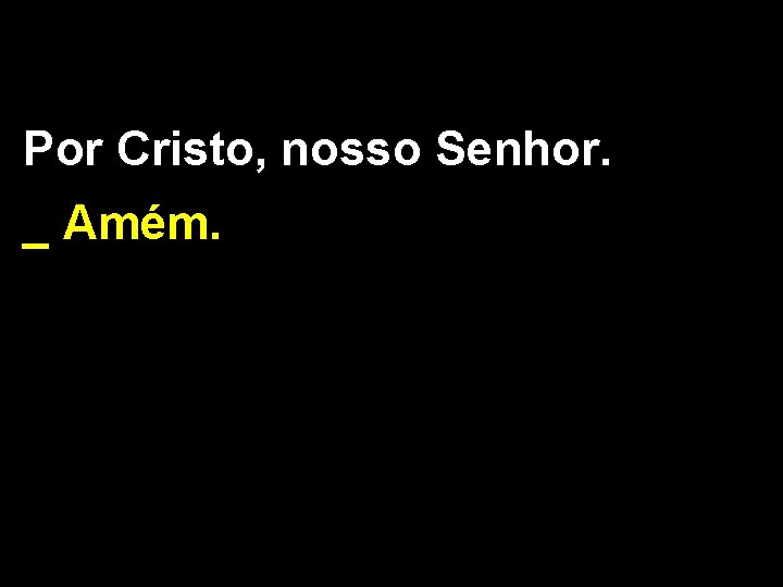 Por Cristo, nosso Senhor. _ Amém. 