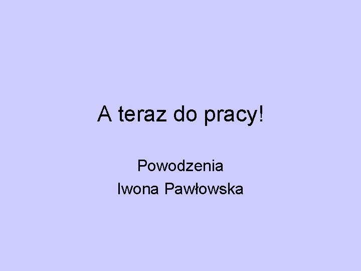 A teraz do pracy! Powodzenia Iwona Pawłowska 