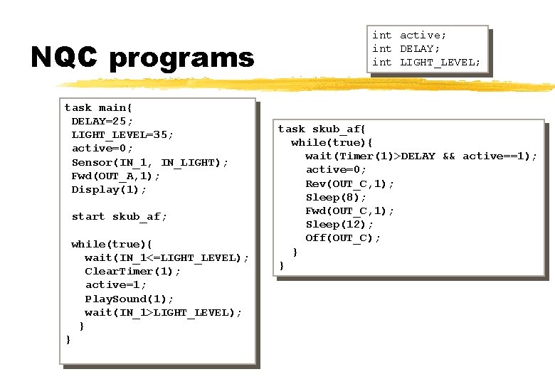 NQC programs task main{ DELAY=25; LIGHT_LEVEL=35; active=0; Sensor(IN_1, IN_LIGHT); Fwd(OUT_A, 1); Display(1); start skub_af;