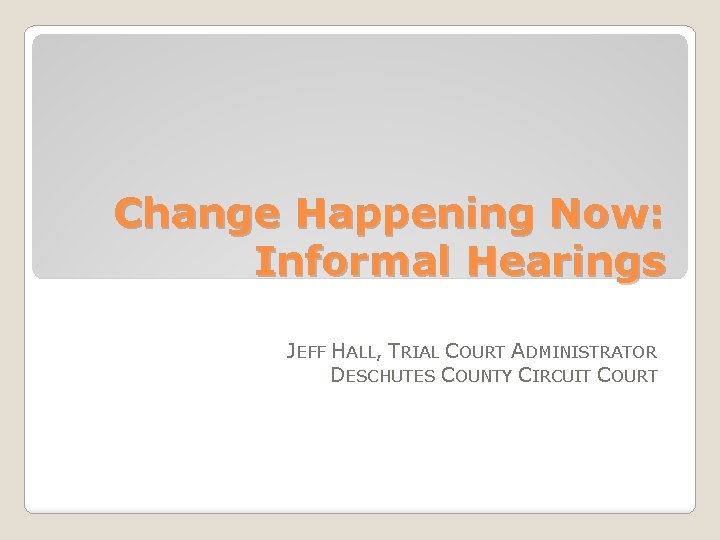 Change Happening Now: Informal Hearings JEFF HALL, TRIAL COURT ADMINISTRATOR DESCHUTES COUNTY CIRCUIT COURT